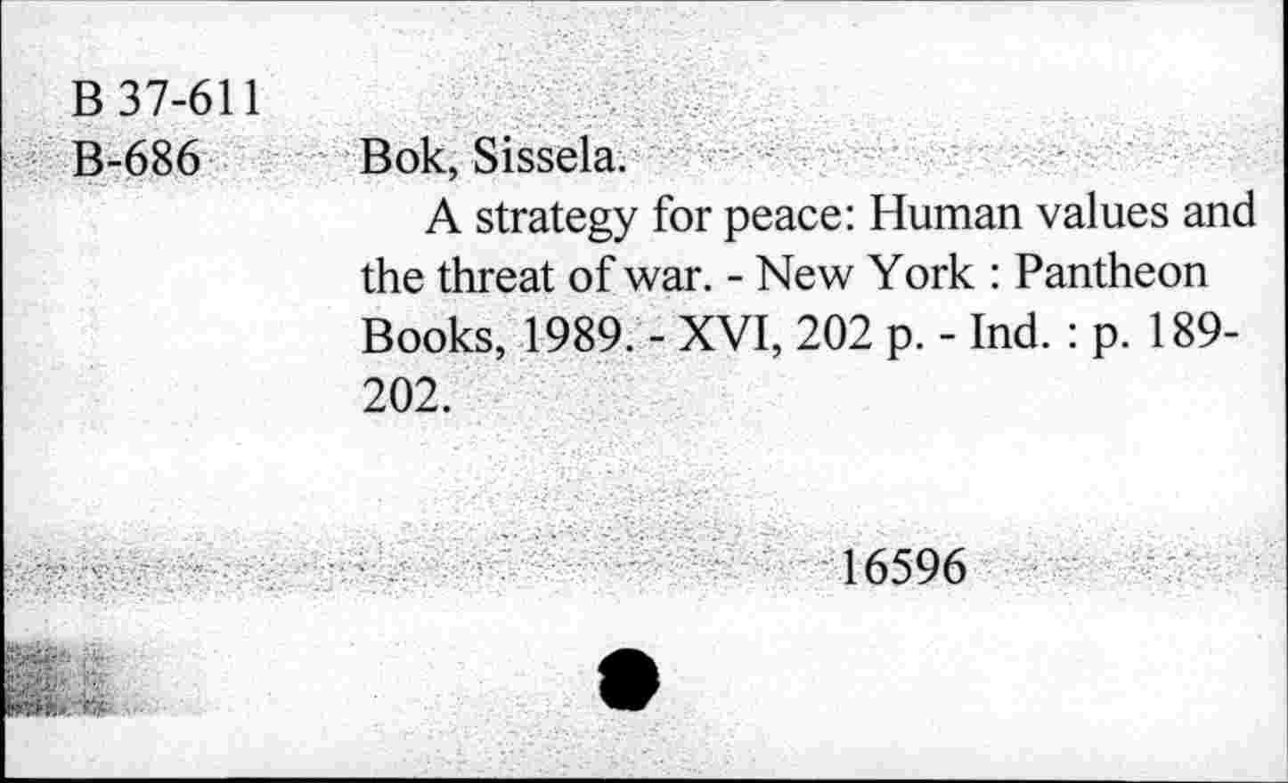 ﻿B-686
Bok, Sissela.
A strategy for peace: Human values and the threat of war. - New York : Pantheon Books, 1989. - XVI, 202 p. - Ind. : p. 189-202.
16596
